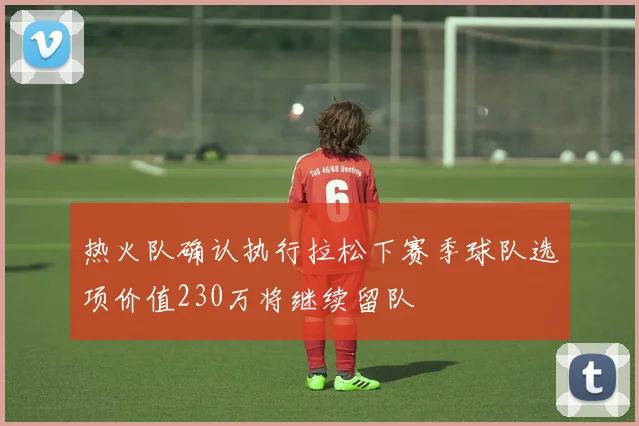 热火队确认执行拉松下赛季球队选项价值230万将继续留队
