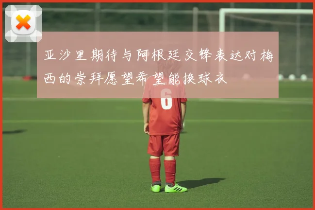 亚沙里期待与阿根廷交锋表达对梅西的崇拜愿望希望能换球衣
