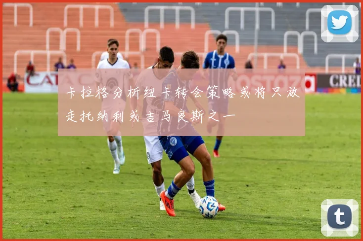 卡拉格分析纽卡转会策略或将只放走托纳利或吉马良斯之一