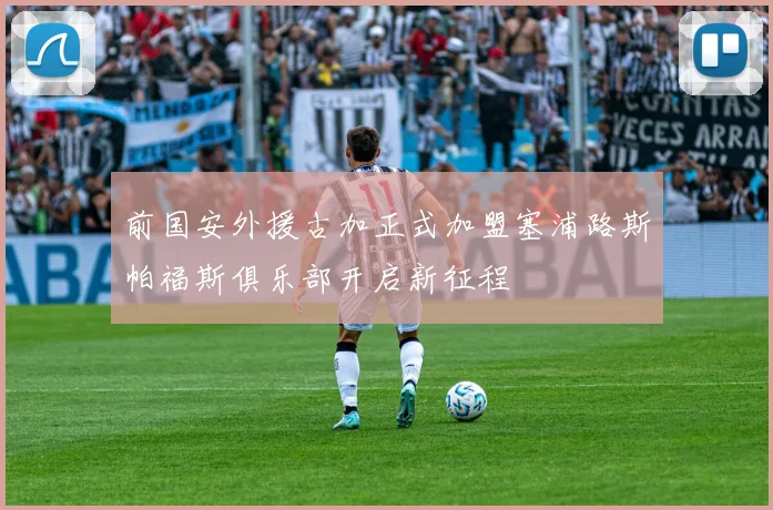 前国安外援古加正式加盟塞浦路斯帕福斯俱乐部开启新征程