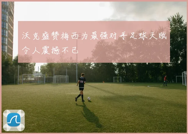 沃克盛赞梅西为最强对手足球天赋令人震撼不已
