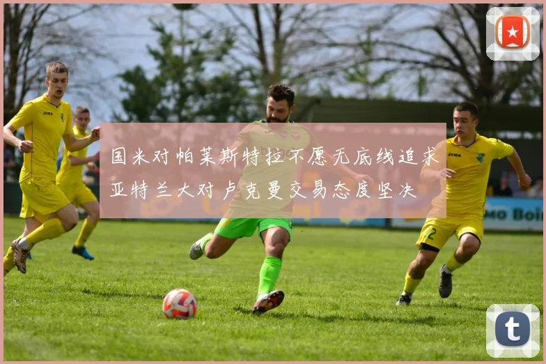 国米对帕莱斯特拉不愿无底线追求亚特兰大对卢克曼交易态度坚决