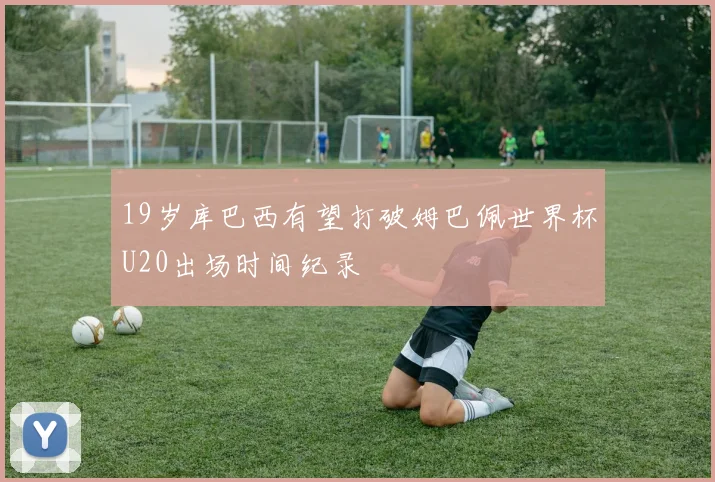 19岁库巴西有望打破姆巴佩世界杯U20出场时间纪录