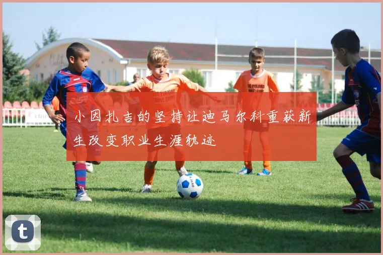 小因扎吉的坚持让迪马尔科重获新生改变职业生涯轨迹