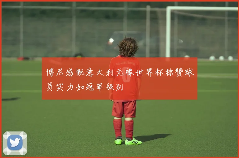 博尼感慨意大利无缘世界杯称赞球员实力如冠军级别
