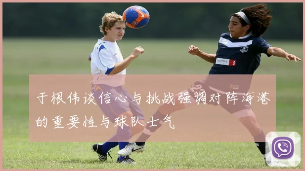 于根伟谈信心与挑战强调对阵海港的重要性与球队士气