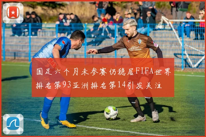 国足六个月未参赛仍稳居FIFA世界排名第93亚洲排名第14引发关注