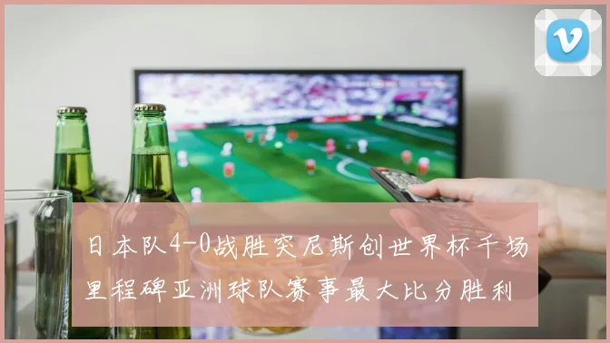 日本队4-0战胜突尼斯创世界杯千场里程碑亚洲球队赛事最大比分胜利