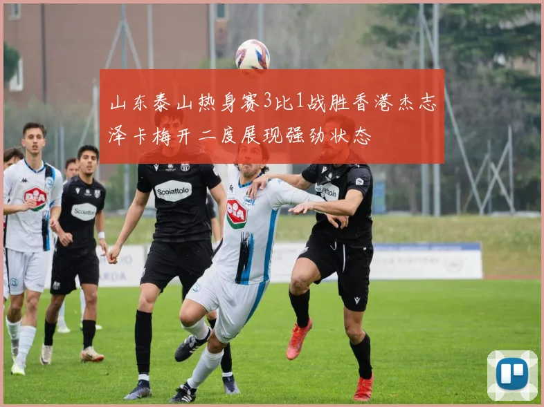 山东泰山热身赛3比1战胜香港杰志泽卡梅开二度展现强劲状态