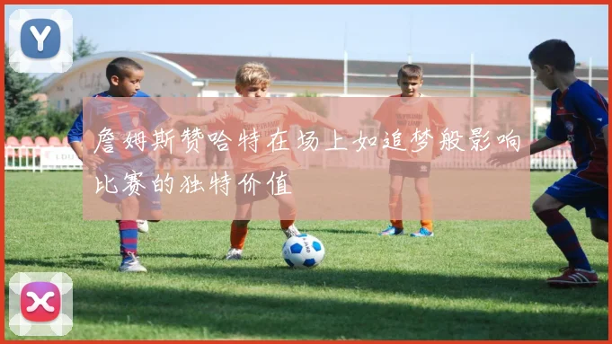 詹姆斯赞哈特在场上如追梦般影响比赛的独特价值