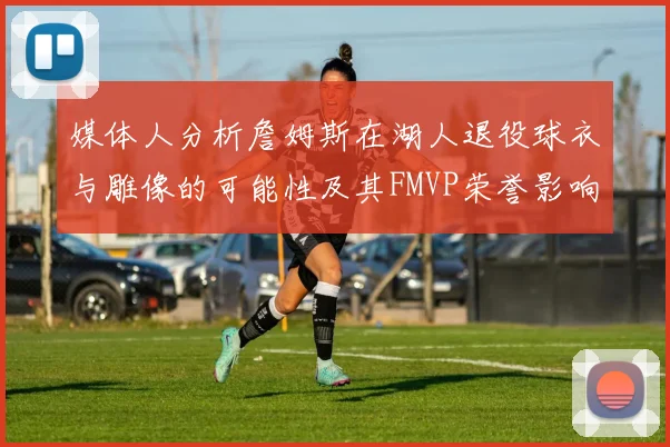 媒体人分析詹姆斯在湖人退役球衣与雕像的可能性及其FMVP荣誉影响