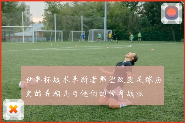世界杯战术革新者那些改变足球历史的弄潮儿与他们的传奇战法