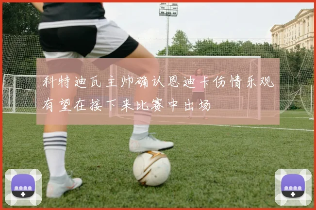 科特迪瓦主帅确认恩迪卡伤情乐观有望在接下来比赛中出场