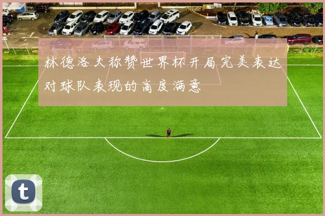 林德洛夫称赞世界杯开局完美表达对球队表现的高度满意