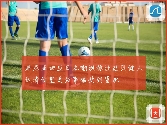 库尼亚回应日本嘲讽称让盐贝健人认清位置是好事感受到冒犯