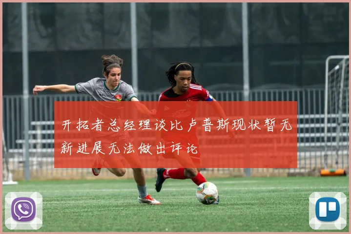 开拓者总经理谈比卢普斯现状暂无新进展无法做出评论