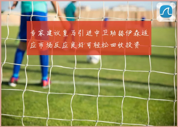 专家建议皇马引进中卫助赫伊森适应市场反应良好可轻松回收投资