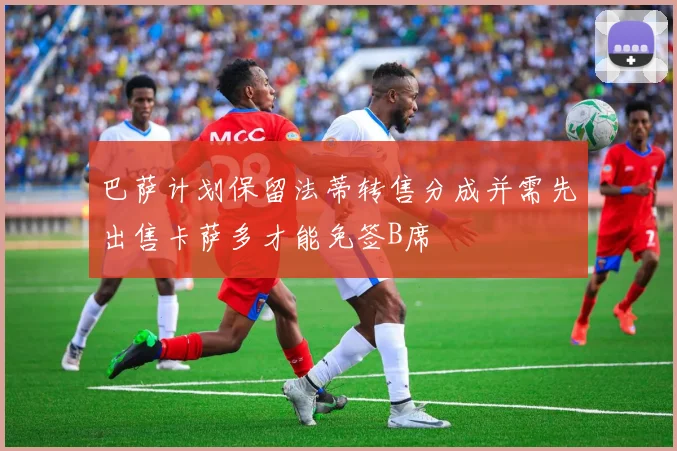 巴萨计划保留法蒂转售分成并需先出售卡萨多才能免签B席