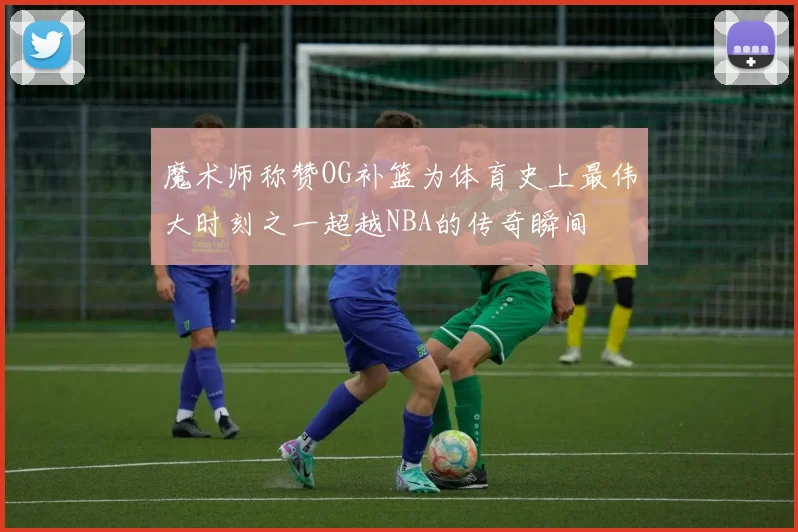 魔术师称赞OG补篮为体育史上最伟大时刻之一超越NBA的传奇瞬间