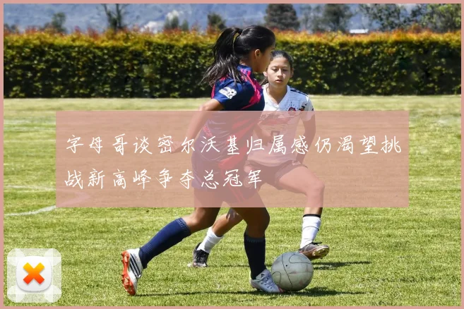 字母哥谈密尔沃基归属感仍渴望挑战新高峰争夺总冠军
